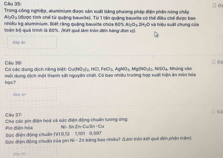 Đ 
Trong công nghiệp, aluminium được sản xuất bằng phương pháp điện phân nóng chảy
Al_2O_3 (được tinh chế từ quặng bauxite). Từ 1 tấn quặng bauxite có thể điều chế được bao 
nhiêu kg aluminium. Biết rằng quặng bauxite chứa 60% Al_2O_3.2H_2O và hiệu suất chung của 
toàn bộ quá trình là 80%. (Kết quả làm tròn đến hàng đơn vị). 
đáp án 
Câu 36: Đá 
Có các dung dịch riêng biệt: Cu(NO_3)_2, HCl, FeCl_3, AgNO_3, Mg(NO_3)_2, NiSO_4. Nhúng vào 
mỗi dung dịch một thanh sắt nguyên chất. Có bao nhiêu trường hợp xuất hiện ăn mòn hóa 
học? 
đáp án 
Đái 
Câu 37: 
Cho các pin điện hoá và sức điện động chuẩn tương ứng: 
Pin điện hóa Ni- Sn Zn-Cu Sn -Cu 
Sức điện động chuẩn (V) 0, 12 1, 101 0, 597
Sức điện động chuẩn của pin Ni - Zn bằng bao nhiêu? (Làm tròn kết quả đến phần trăm). 
đáp án