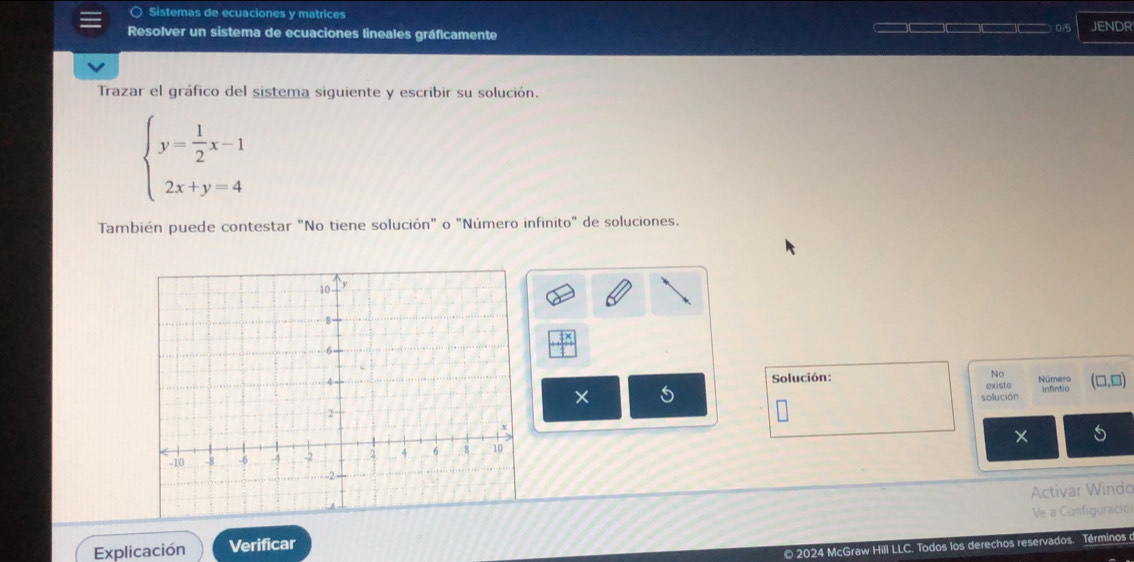 ○ Sistemas de ecuaciones y matrices
Resolver un sistema de ecuaciones lineales gráficamente — □□□□□—□— 0/5 JENDR
Trazar el gráfico del sistema siguiente y escribir su solución.
beginarrayl y= 1/2 x-1 2x+y=4endarray.
También puede contestar "No tiene solución" o "Número infinito" de soluciones.
□^(frac 1)3x
Solución: No Número (□ ,□ 
× 5
existe
solución infintio
X 5
Activar Windo
Explicación Verificar Ve a Configuració
© 2024 McGraw Hill LLC. Todos los derechos reservados. Términos o