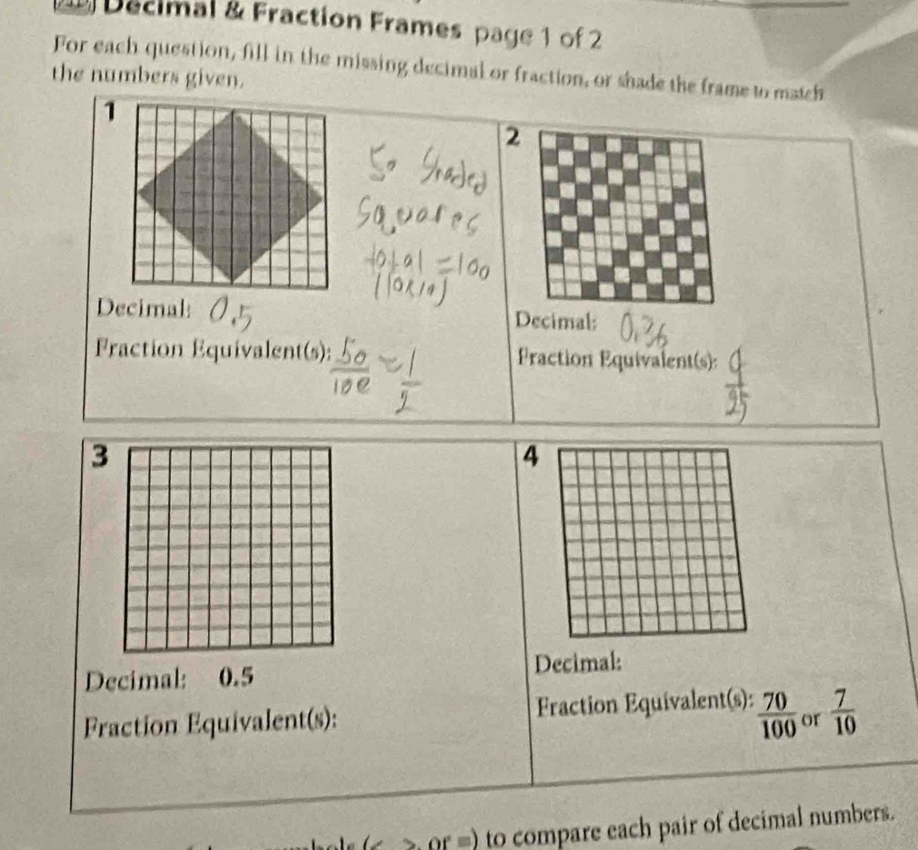 Decimal & Fraction Frames page 1 of 2 
For each question, fill in the missing decimal or fraction, or shade the frame to match 
the numbers given. 
2 
Decimal: Decimal: 
Fraction Equivalent(s): Praction Equivalent(s): 
3 
4 
Decimal: 0.5 Decimal: 
Fraction Equivalent(s): Fraction Equivalent(s):  70/100  or  7/10 
( 2 or =) to compare each pair of decimal numbers.