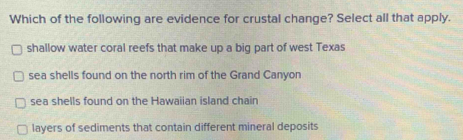 Which of the following are evidence for crustal change? Select all that apply.
shallow water coral reefs that make up a big part of west Texas
sea shells found on the north rim of the Grand Canyon
sea shells found on the Hawaiian island chain
layers of sediments that contain different mineral deposits