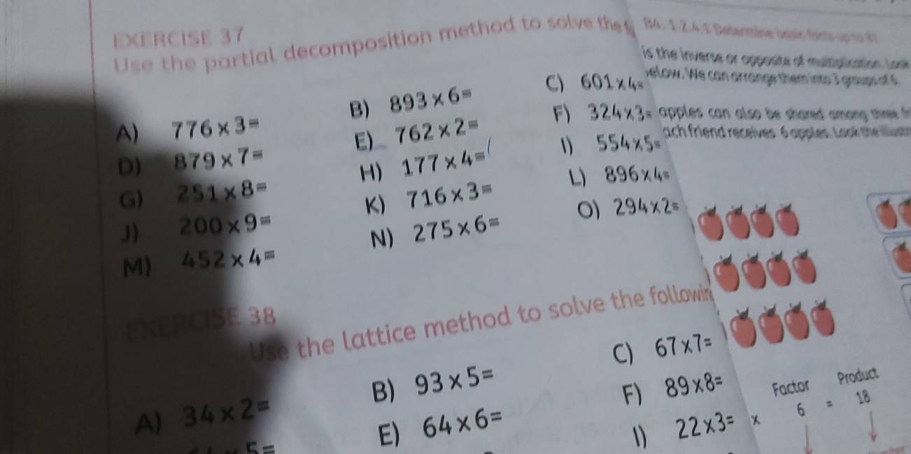 Use the partial decomposition method to solve th B4, 1.Ž.4.1 Determine basir facts up to 6
is the inverse or opposite of multiplication. Look 
B) 893* 6= C) 601* 4=
elow. We can arrange them into 7 gmups of 
A) 776* 3= 762* 2= F) 324* 3= apples can also be shared among three 
E) 
D) 879* 7= 177* 4= 1 554* 5=
ach friend receives 6 apples. Look thril 
H) 
G) 251* 8= 716* 3=
L) 896* 4=
K) 
J) 200* 9= 275* 6=
294* 2=
N) 
M) 452* 4=
EXERCISE 38 
Use the lattice method to solve the followin 
C) 67* 7=
A) 34* 2= B) 93* 5=
5=
E) 64* 6= F) 89* 8= Factor Product 
1) 22* 3= * 6=18