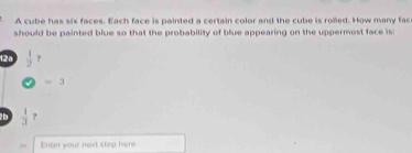 A cube has six faces. Each face is painted a certain color and the cube is rolled. How many fac 
should be painted blue so that the probability of blue appearing on the uppermost face is: 
12a  1/2 
=3
2 b  1/3 . 
Enter your next step hvere