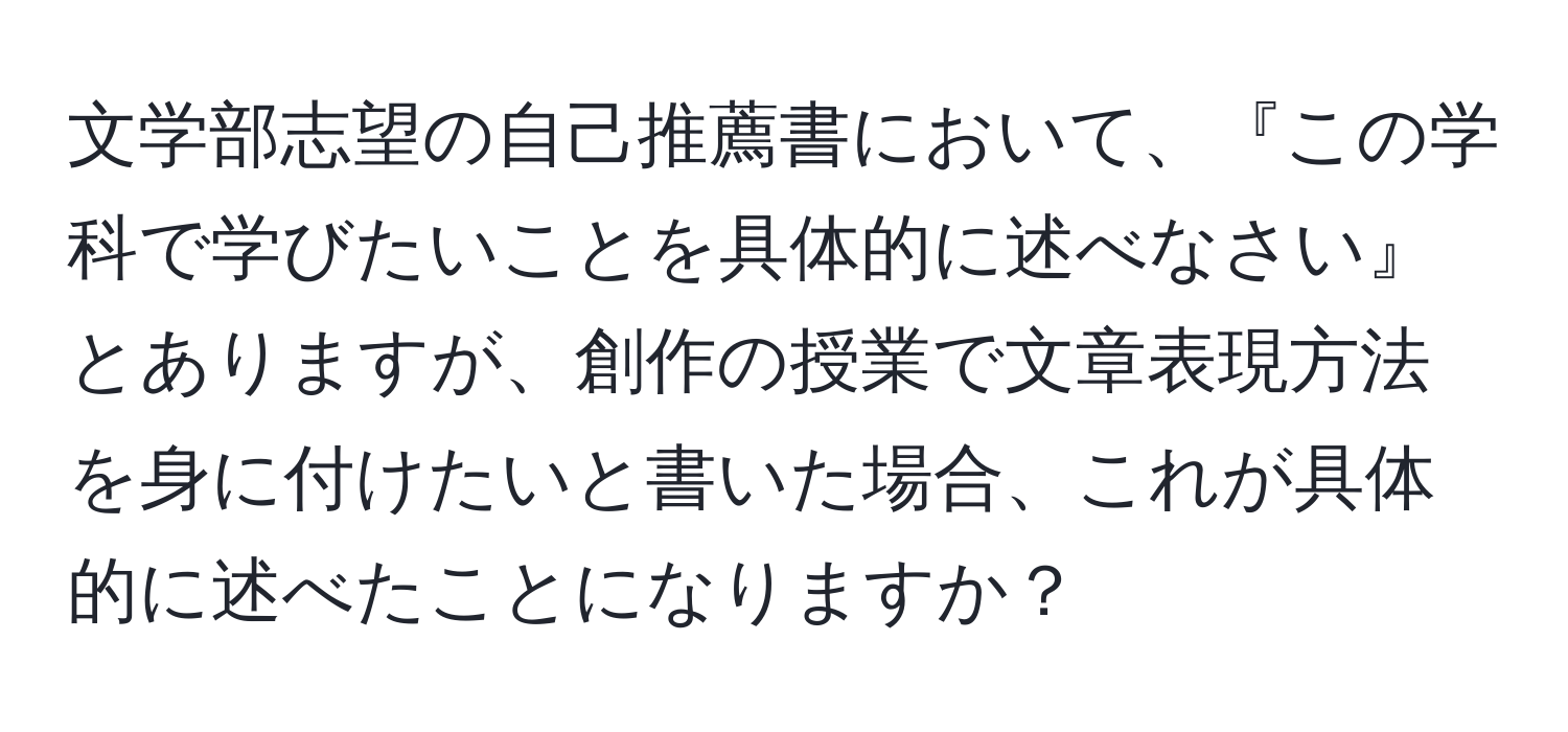 文学部志望の自己推薦書において、『この学科で学びたいことを具体的に述べなさい』とありますが、創作の授業で文章表現方法を身に付けたいと書いた場合、これが具体的に述べたことになりますか？