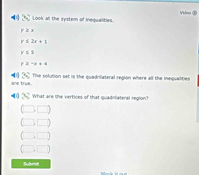 Video ⑥ 
Look at the system of inequalities.
y≥ x
y≤ 2x+1
y≤ 5
y≥ -x+4
The solution set is the quadrilateral region where all the inequalities 
are true. 
What are the vertices of that quadrilateral region?
m
Submit 
Work it out