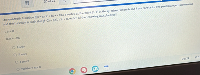of 22
The quadratic function f(x)=ax2+bx+c.If k>0 , which of the following must be true? (h,k) in the xy - plane, where h and k are constants. The parabola opens downward,
has a vertex at the point
and the function is such that f(-2)=f(6)
L a<0</tex> 
IL b=-8a
I only
I1 only
Oct 24 11:1
I and Il
Neither I nor II