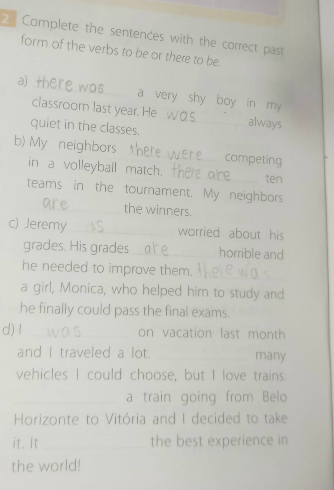 Complete the sentences with the correct past 
form of the verbs to be or there to be. 
_ 
a + 
a very shy boy in my 
classroom last year. He_ always 
quiet in the classes. 
b) My neighbors _competing 
_ 
in a volleyball match. 
ten 
teams in the tournament. My neighbors 
_the winners. 
c) Jeremy_ worried about his 
grades. His grades_ horrible and 
he needed to improve them. 
_ 
a girl, Monica, who helped him to study and 
he finally could pass the final exams. 
d) I _on vacation last month 
and I traveled a lot._ 
many 
vehicles I could choose, but I love trains. 
_a train going from Belo 
Horizonte to Vitória and I decided to take 
it. It _the best experience in 
the world!