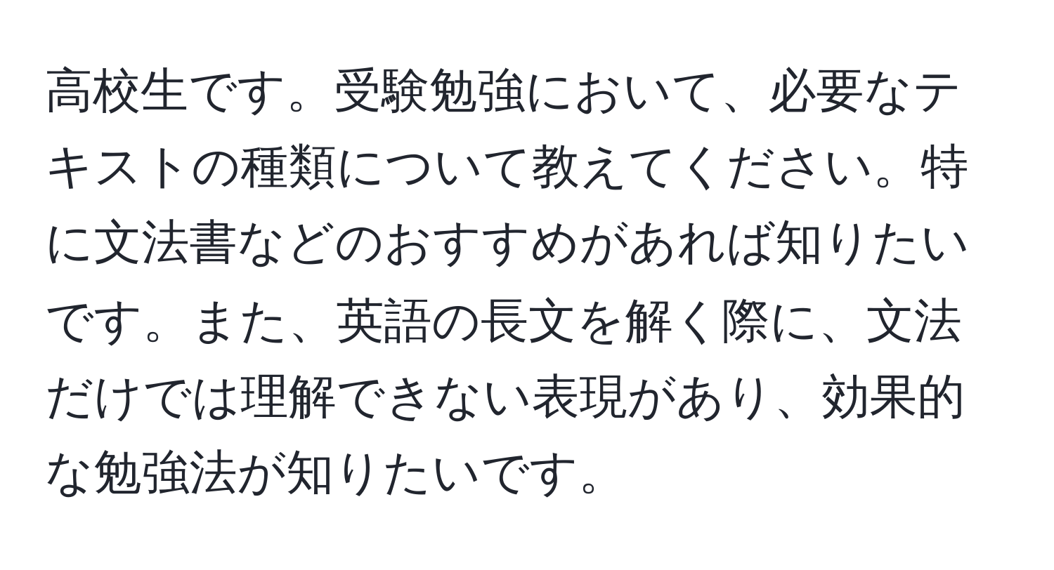 高校生です。受験勉強において、必要なテキストの種類について教えてください。特に文法書などのおすすめがあれば知りたいです。また、英語の長文を解く際に、文法だけでは理解できない表現があり、効果的な勉強法が知りたいです。