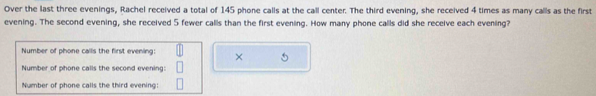 Over the last three evenings, Rachel received a total of 145 phone calls at the call center. The third evening, she received 4 times as many calls as the first 
evening. The second evening, she received 5 fewer calls than the first evening. How many phone calls did she receive each evening? 
Number of phone calls the first evening: 
× 
Number of phone calls the second evening: 
Number of phone calls the third evening: