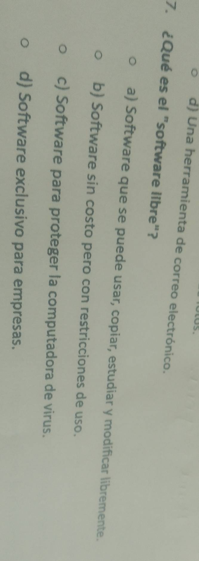 d) Una herramienta de correo electrónico.
7. ¿Qué es el "software libre"?
a) Software que se puede usar, copiar, estudiar y modificar libremente.
b) Software sin costo pero con restricciones de uso.
c) Software para proteger la computadora de virus.
d) Software exclusivo para empresas.