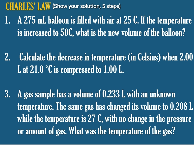 CHARLES’ LAW (Show your solution, 5 steps) 
1. A 275 mL balloon is filled with air at 25 C. If the temperature 
is increased to 50C, what is the new volume of the balloon? 
2. Calculate the decrease in temperature (in Celsius) when 2.00
L at 21.0°C is compressed to 1.00 L. 
3. A gas sample has a volume of 0.233 L with an unknown 
temperature. The same gas has changed its volume to 0.208 L
while the temperature is 27 C, with no change in the pressure 
or amount of gas. What was the temperature of the gas?