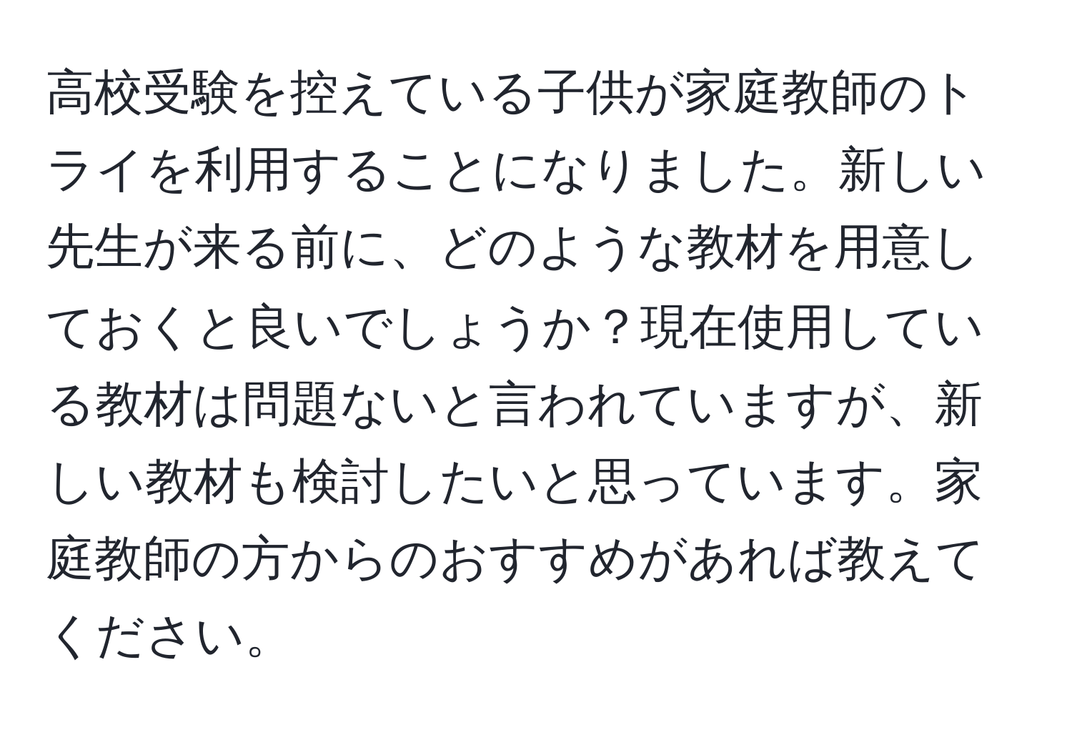 高校受験を控えている子供が家庭教師のトライを利用することになりました。新しい先生が来る前に、どのような教材を用意しておくと良いでしょうか？現在使用している教材は問題ないと言われていますが、新しい教材も検討したいと思っています。家庭教師の方からのおすすめがあれば教えてください。