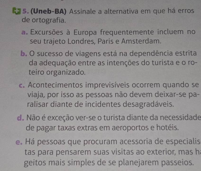 (Uneb-BA) Assinale a alternativa em que há erros
de ortografia.
a. Excursões à Europa frequentemente incluem no
seu trajeto Londres, Paris e Amsterdam.
b. O sucesso de viagens está na dependência estrita
da adequação entre as intenções do turista e o ro-
teiro organizado.
c. Acontecimentos imprevisíveis ocorrem quando se
viaja, por isso as pessoas não devem deixar-se pa-
ralisar diante de incidentes desagradáveis.
do Não é exceção ver-se o turista diante da necessidade
de pagar taxas extras em aeroportos e hotéis.
e. Há pessoas que procuram acessoria de especialis
tas para pensarem suas visitas ao exterior, mas h
geitos mais simples de se planejarem passeios.