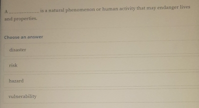 A _is a natural phenomenon or human activity that may endanger lives
and properties.
Choose an answer
disaster
risk
hazard
vulnerability