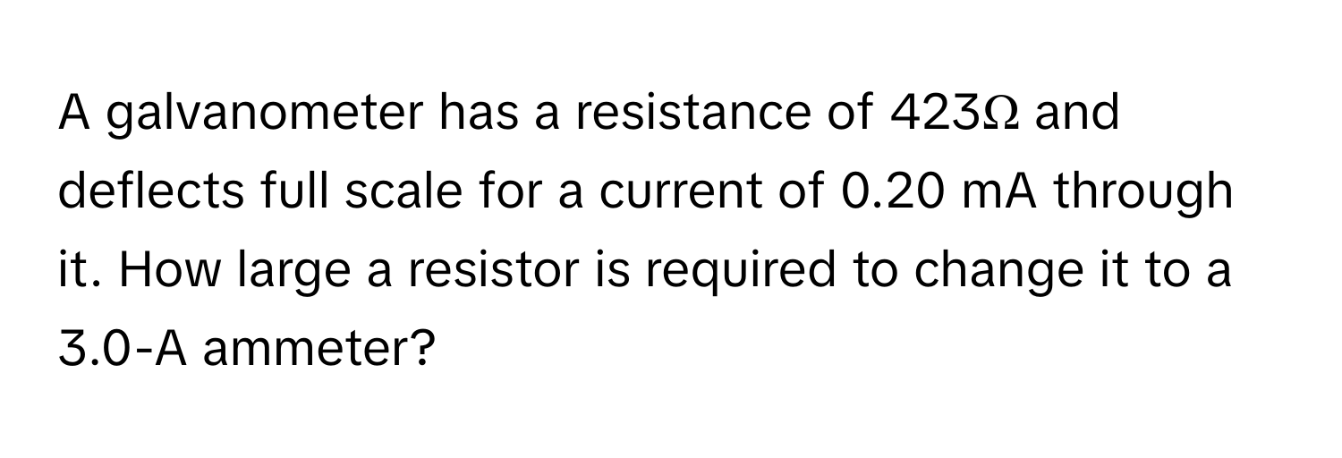 A galvanometer has a resistance of 423Ω and deflects full scale for a current of 0.20 mA through it. How large a resistor is required to change it to a 3.0-A ammeter?