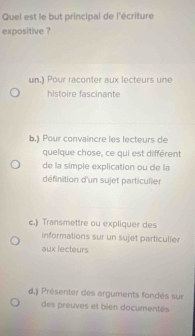 Quel est le but principal de l'écriture
expositive ?
un.) Pour raconter aux lecteurs une
histoire fascinante
b.) Pour convaincre les lecteurs de
quelque chose, ce qui est différent
de la simple explication ou de la
définition d'un sujet particulier
c.) Transmettre ou expliquer des
informations sur un sujet particulier
aux lecteurs
d.) Présenter des arguments fondés sur
des preuves et bien documentés