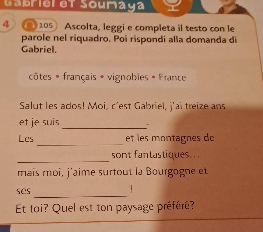 Gábriel et Soumaya 
4 105 Ascolta, leggi e completa il testo con le 
parole nel riquadro. Poi rispondi alla domanda di 
Gabriel. 
côtes • français • vignobles • France 
Salut les ados! Moi, c’est Gabriel, j'ai treize ans 
et je suis_ 
. 
_ 
Les et les montagnes de 
_ 
sont fantastiques... 
mais moi, j’aime surtout la Bourgogne et 
ses 
_ 
1 
Et toi? Quel est ton paysage préféré?