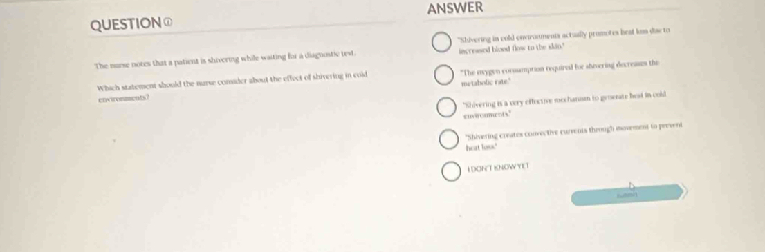 QUESTION① ANSWER
"Shivering in cold environments actually promotes heat los dae to
The murse notes that a patient is shivering while waiting for a diagnostic test. increased blood flow to the skin."
Which statement should the nurse consider about the effect of shivering in cold "The oxygen consumption required for shivering decreases the
environments? metabolic rate."
"Shivering is a very effective mechanism to generate heal in cold
envirouments'
"Shivering creates convective currents through movement to prevent
heat loss."
IDON'T KNOW YET
wersh