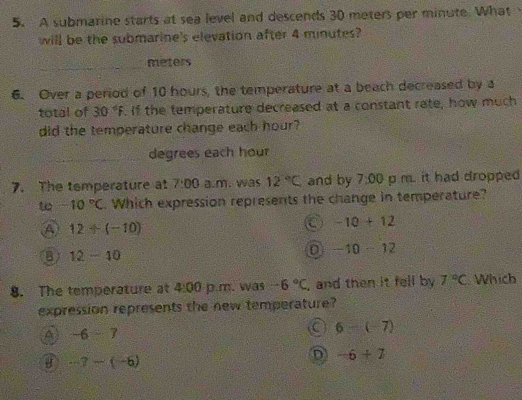 A submarine starts at sea level and descends 30 meters per minute. What 
will be the submarine's elevation after 4 minutes?
_meters
6. Over a period of 10 hours, the temperature at a beach decreased by a
total of 30°F. If the temperature decreased at a constant rate, how much
did the temperature change each hour?
_
degrees each hour
7. The temperature at 7:00 a.m. was 12°C and by 7.00 p m. it had dropped
-10°C. Which expression represents the change in temperature?
A 12+(-10)
C -10+12
B 12-10
D -10-12
8. The temperature at 4:00 p.m. was -6°C , and then it fell by 7°C Which
expression represents the new temperature?
A -6-7
C 6(7)
-7-(-6)
D -6+7