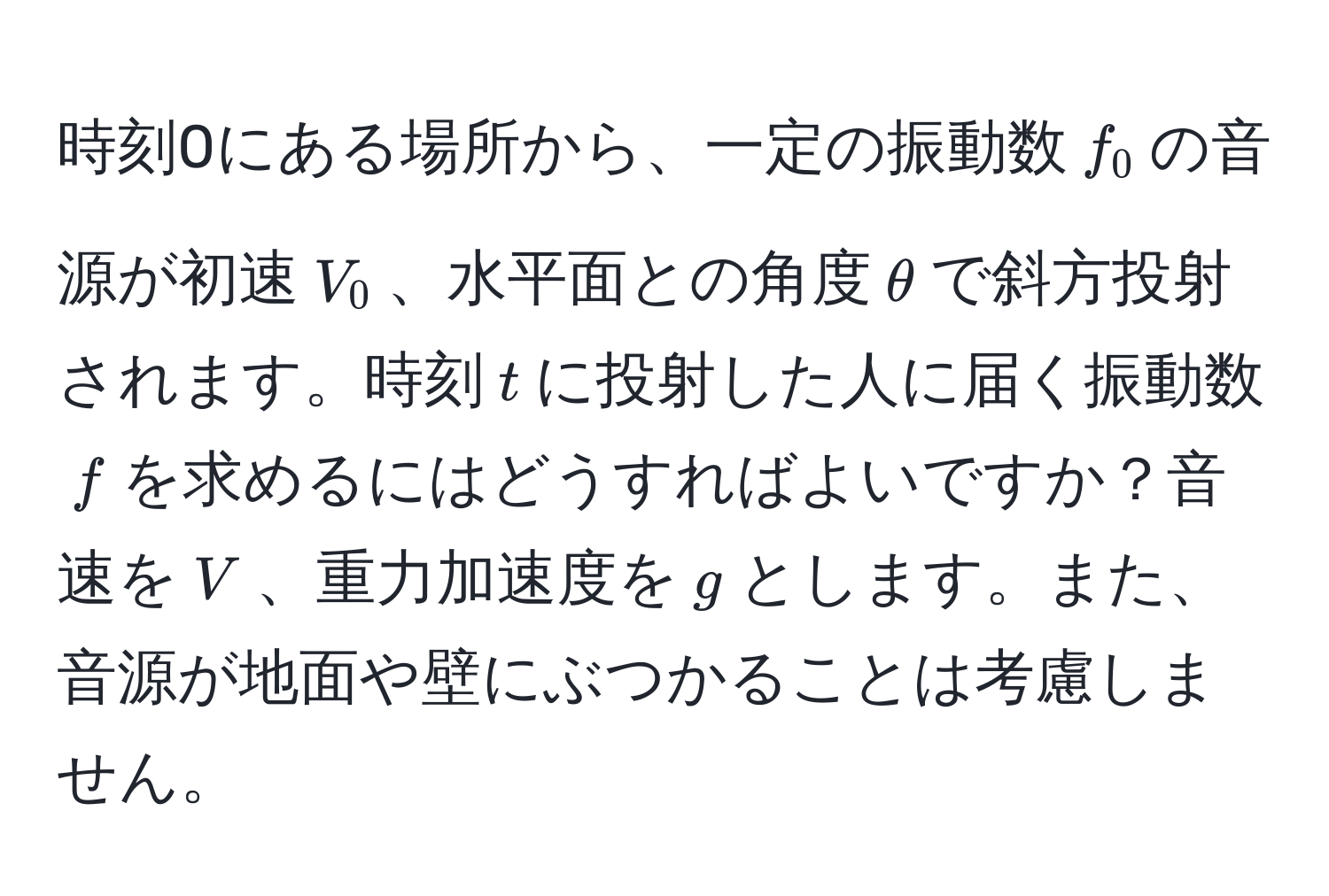 時刻0にある場所から、一定の振動数$f_0$の音源が初速$V_0$、水平面との角度$θ$で斜方投射されます。時刻$t$に投射した人に届く振動数$f$を求めるにはどうすればよいですか？音速を$V$、重力加速度を$g$とします。また、音源が地面や壁にぶつかることは考慮しません。