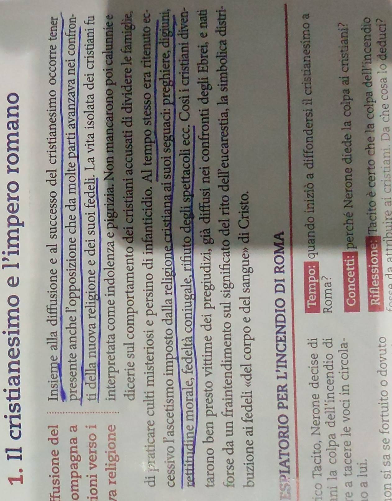 Il cristianesimo e l’impero romano 
ffusione del Insieme alla diffusione e al successo del cristianesimo occorre tener 
ompagna a presente anche l’opposizione che da molte parti avanzava nei confron- 
ioni verso i ti della nuova religione e dei suoi fedeli. La vita isolata dei cristiani fu 
va religione interpretata come indolenza e pigrizia. Non mancarono poi calunnie e 
dicerie sul comportamento dei cristiani accusati di dividere le famiglie, 
di praticare culti misteriosi e persino di infanticidio. Al tempo stesso era ritenuto ec- 
cessivo l’ascetismo imposto dalla religione cristiana ai suoi seguaci: preghiere, digiuni, 
rettitudine morale, fedeltà coniugale, rifiuto degli spettacoli ecc. Così i cristiani diven- 
tarono ben presto vittime dei pregiudizi, già diffusi nei confronti degli Ebrei, e nati 
forse da un fraintendimento sul significato del rito dell’eucarestia, la simbolica distri- 
buzione ai fedeli «del corpo e del sangue» di Cristo. 
ESPIATORIO PER L’INCENDIO DI ROMA 
ico Tacito, Nerone decise di Tempor quando iniziò a diffondersi il cristianesimo a 
aní la colpa dell'incendio di Roma? 
re a tacere le voci in circola- 
Concetti: perché Nerone diede la colpa ai cristiani? 
º a lui. 
on sí sa se fortuito o dovuto Riflessione: Tacito è certo che la colpa dell'incendio 
s a attribuire aí cristiani. Da che cosa lo deduci