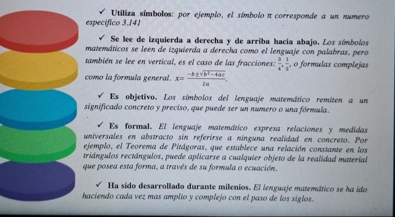 Utiliza símbolos: por ejemplo, el símbolo π corresponde a un numero 
especifico 3.141
Se lee de izquierda a derecha y de arriba hacia abajo. Los símbolos 
matemáticos se leen de izquierda a derecha como el lenguaje con palabras, pero 
también se lee en vertical, es el caso de las fracciones:  3/4 ,  1/5  , o formulas complejas 
como la formula general. x= (-b± sqrt(b^2-4ac))/2a . 
Es objetivo. Los símbolos del lenguaje matemático remiten a un 
significado concreto y preciso, que puede ser un numero o una fórmula. 
Es formal. El lenguaje matemático expresa relaciones y medidas 
universales en abstracto sin referirse a ninguna realidad en concreto. Por 
ejemplo, el Teorema de Pitágoras, que establece una relación constante en los 
triángulos rectángulos, puede aplicarse a cualquier objeto de la realidad material 
que posea esta forma, a través de su formula o ecuación. 
Ha sido desarrollado durante milenios. El lenguaje matemático se ha ido 
haciendo cada vez mas amplio y complejo con el paso de los siglos.