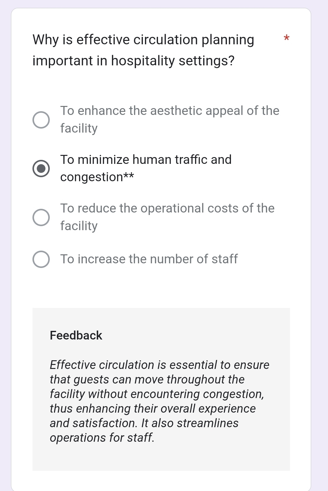 Why is effective circulation planning *
important in hospitality settings?
To enhance the aesthetic appeal of the
facility
To minimize human traffic and
congestion**
To reduce the operational costs of the
facility
To increase the number of staff
Feedback
Effective circulation is essential to ensure
that guests can move throughout the
facility without encountering congestion,
thus enhancing their overall experience
and satisfaction. It also streamlines
operations for staff.