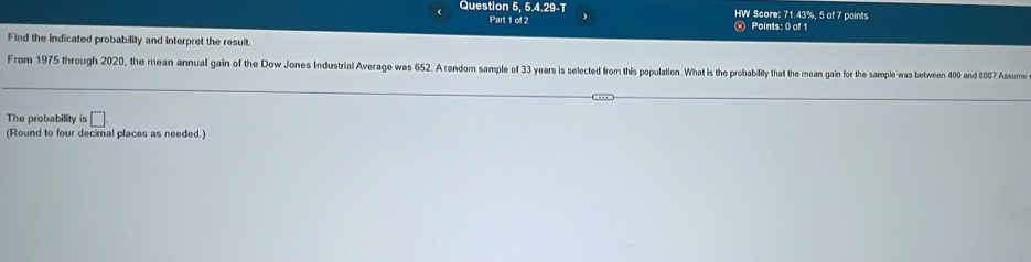 Question 5, 5.4.29-T HW Score: 71.43%, 5 of 7 paints 
Part 1 of 2 Points: 0 of 1 
Find the indicated probability and interpret the result. 
From 1975 through 2020, the mean annual gain of the Dow Jones Industrial Average was 652. A random sample of 33 years is selected from this population. What is the probability that the mean gain for the sample was between 400 and 8007 Assume 
The probability is □ 
(Round to four decimal places as needed.)