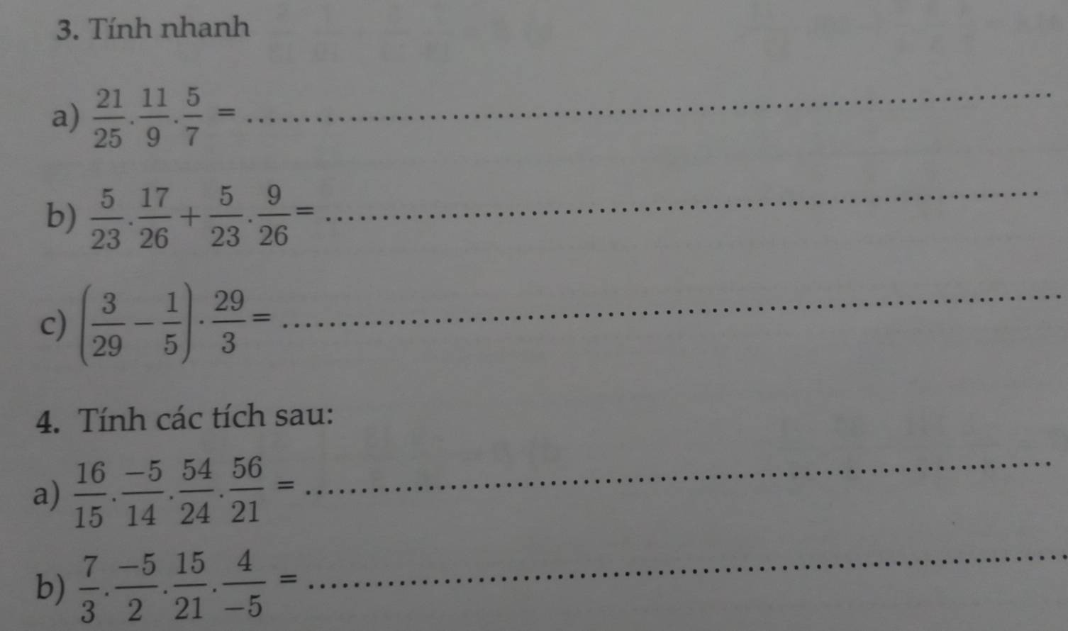 Tính nhanh 
a)  21/25 . 11/9 . 5/7 = _ 
b)  5/23 . 17/26 + 5/23 . 9/26 =
_ 
c) ( 3/29 - 1/5 )·  29/3 = _ 
4. Tính các tích sau: 
a)  16/15 . (-5)/14 . 54/24 . 56/21 =
_ 
b)  7/3 . (-5)/2 . 15/21 . 4/-5 =
_