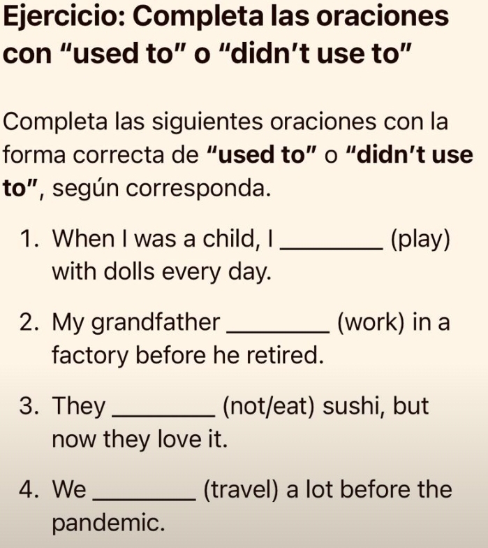 Completa las oraciones 
con “used to” o “didn’t use to” 
Completa las siguientes oraciones con la 
forma correcta de “used to” o “didn’t use 
to", según corresponda. 
1. When I was a child, I _(play) 
with dolls every day. 
2. My grandfather _(work) in a 
factory before he retired. 
3. They _(not/eat) sushi, but 
now they love it. 
4. We _(travel) a lot before the 
pandemic.