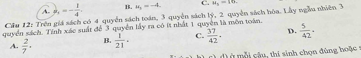 A. u_5=- 1/4 . B. u_5=-4. C. u_5=16. 
Câu 12: Trên giá sách có 4 quyền sách toán, 3 quyền sách lý, 2 quyền sách hóa. Lấy ngẫu nhiên 3
quyển sách. Tính xác suất để 3 quyền lấy ra có ít nhất 1 quyển là mồn toán.
D.  5/42 .
A.  2/7 ·
B.  1/21 .
C.  37/42 .
d) ở mỗi câu, thí sinh chọn đúng hoặc s