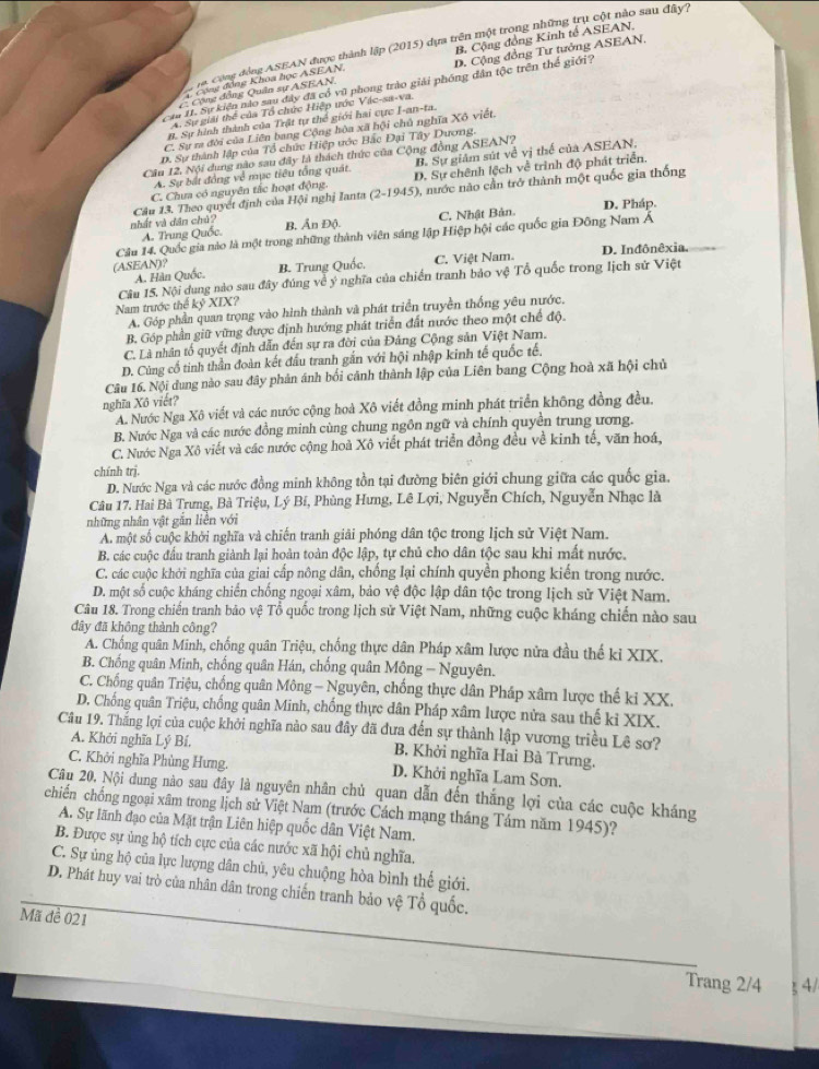 Công động ASEAN được thành lập (2015) dựa trên một trong những trụ cột nào sau đây?
Cộng động Khoa học ASEAN, B. Cộng đồng Kinh tế ASEAN
C Cộng động Quân sự ASEAN, D. Cộng đồng Tư tưởng ASEAN.
Cầu 11. Sự kiên nào sau đây đã cổ vũ phong trào giải phóng dân tộc trên thế giới?
A. Sự giải thể của Tổ chức Hiệp ước Vậc-sa-va.
B. Sự hình thành của Trật tự thế giới hai cực I-an-ta.
C. Sự ra đời của Liên bang Cộng hòa xã hội chủ nghĩa Xô viết.
D. Sự thành lập của Tổ chức Hiệp ước Bắc Đại Tây Dương.
Câu 12, Nội dụng nào sau đây là thách thức của Cộng đồng ASEAN?
A. Sự bắt đồng về mục tiêu tổng quát. B. Sự giám sút về vị thể của ASEAN,
C. Chưa có nguyên tắc hoạt động D. Sự chênh lệch về trình độ phát triển
Câu 13. Theo quyết định của Hội nghị Ianta (2-1945) 3, nước nào cần trở thành một quốc gia thống
A. Trung Quốc. C. Nhật Bản D. Pháp.
nhất và dân chú? B, Ấn Độ.
Câu 14. Quốc gia nào là một trong những thành viên sáng lập Hiệp hội các quốc gia Đông Nam Á
A. Hàn Quốc. C. Việt Nam. D. Inđônêxia.
(ASEAN)? B. Trung Quốc.
Câu 15. Nội dung nào sau đây đúng về ý nghĩa của chiến tranh bảo vệ Tổ quốc trong lịch sử Việt
Nam trước thể kyXIX
A. Góp phần quan trọng vào hình thành và phát triển truyền thống yêu nước,
B. Góp phần giữ vững được định hướng phát triển đất nước theo một chế đội
C. Là nhân tố quyết định dẫn đến sự ra đời của Đảng Cộng sản Việt Nam.
D. Cùng cổ tinh thần đoàn kết đầu tranh gắn với hội nhập kinh tế quốc tế.
Câu 16. Nội dung nào sau đây phản ánh bối cảnh thành lập của Liên bang Cộng hoà xã hội chủ
nghĩa Xô viết?
A. Nước Nga Xô viết và các nước cộng hoà Xô viết đồng minh phát triển không đồng đều.
B. Nước Nga và các nước đồng minh cùng chung ngôn ngữ và chính quyền trung ương.
C. Nước Nga Xô viết và các nước cộng hoà Xô viết phát triển đồng đều về kinh tế, văn hoá,
chính trị.
D. Nước Nga và các nước đồng minh không tồn tại đường biên giới chung giữa các quốc gia.
Câu 17. Hai Bà Trưng, Bà Triệu, Lý Bí, Phùng Hưng, Lê Lợi, Nguyễn Chích, Nguyễn Nhạc là
những nhân vật găn liên với
A một số cuộc khởi nghĩa và chiến tranh giải phóng dân tộc trong lịch sử Việt Nam.
B. các cuộc đấu tranh giành lại hoàn toàn độc lập, tự chủ cho dân tộc sau khi mất nước.
C. các cuộc khởi nghĩa của giai cấp nông dân, chống lại chính quyền phong kiến trong nước.
D. một số cuộc kháng chiến chống ngoại xâm, bảo vệ độc lập dân tộc trong lịch sử Việt Nam.
Câu 18. Trong chiến tranh bảo vệ Tổ quốc trong lịch sử Việt Nam, những cuộc kháng chiến nào sau
đây đã không thành công?
A. Chống quân Minh, chống quân Triệu, chống thực dân Pháp xâm lược nửa đầu thế kỉ XIX.
B. Chống quân Minh, chống quân Hán, chống quân Mông - Nguyên.
C. Chống quân Triệu, chống quân Mông - Nguyên, chống thực dân Pháp xâm lược thế ki XX.
D. Chống quân Triệu, chống quân Minh, chống thực dân Pháp xâm lược nửa sau thế ki XIX.
Câu 19. Thắng lợi của cuộc khởi nghĩa nào sau đây đã đưa đến sự thành lập vương triều Lê sơ?
A. Khởi nghĩa Lý Bí. B. Khởi nghĩa Hai Bà Trưng.
C. Khởi nghĩa Phùng Hưng. D. Khởi nghĩa Lam Sơn.
Câu 20. Nội dung nào sau đây là nguyên nhân chủ quan dẫn đến thắng lợi của các cuộc kháng
chiến chống ngoại xâm trong lịch sử Việt Nam (trước Cách mạng tháng Tám năm 1945)?
A. Sự lãnh đạo của Mặt trận Liên hiệp quốc dân Việt Nam.
B. Được sự ủng hộ tích cực của các nước xã hội chủ nghĩa.
C. Sự ủng hộ của lực lượng dân chủ, yêu chuộng hòa bình thế giới.
D. Phát huy vai trò của nhân dân trong chiến tranh bảo vệ Tổ quốc.
Mã đề 021
Trang 2/4  4/