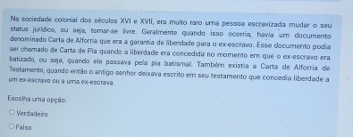 Na sociedade colonial dos séculos XVI e XVII, era muito raro uma pessoa escravizada mudar o seu
status jurídico, ou seja, tomar-se livre. Geralmente quando isso ocorria, havia um documento
denominado Carta de Alforría que era a garantía de liberdade para o ex-escravo. Esse documento podía
ser chamado de Carta de Pia quando a liberdade era concedida no momento em que o ex-escravo era
batizado, ou seja, quando ele passava pela pía batismal. Também existía a Carta de Alforria de
Testamento, quando então o antigo senhor deixava escrito em seu testamento que concedia liberdade a
um ex-escravo ou a uma ex-escrava.
Escolha uma opção:
Verdadeiro
Falso