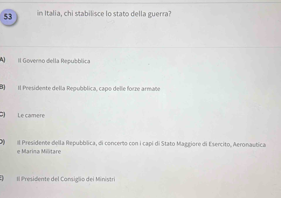 in Italia, chi stabilisce lo stato della guerra?
A Il Governo della Repubblica
B) Il Presidente della Repubblica, capo delle forze armate
C) Le camere
D) Il Presidente della Repubblica, di concerto con i capi di Stato Maggiore di Esercito, Aeronautica
e Marina Militare
) Il Presidente del Consiglio dei Ministri