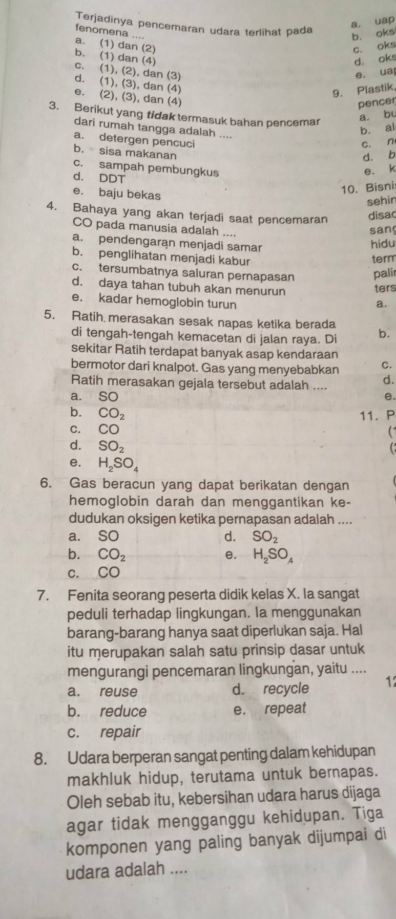 a. uap
Terjadinya pencemaran udara terlihat pada
fenomena ....
b. oks
a. (1) dan (2) c. oks
b. (1) dan (4) d. oks
c. (1), (2), dan (3) e. uar
d. (1), (3), dan (4)
9. Plastik
e. (2), (3), dan (4)
pencer
3. Berikut yang tidak termasuk bahan pencemar
a. bu
dari rumah tangga adalah ....
b. al
a. detergen pencuci
c. n
b. sisa makanan
d. b
c. sampah pembungkus e. k
d. DDT
e. baju bekas
10. Bisni
sehin
4. Bahaya yang akan terjadi saat pencemaran disac
CO pada manusia adalah ....
sang
a. pendengaran menjadi samar
hidu
b. penglihatan menjadi kabur
term
c. tersumbatnya saluran pernapasan
palir
d. daya tahan tubuh akan menurun
ters
e. kadar hemoglobin turun
a.
5. Ratih merasakan sesak napas ketika berada b.
di tengah-tengah kemacetan di jalan raya. Di
sekitar Ratih terdapat banyak asap kendaraan
bermotor dari knalpot. Gas yang menyebabkan c.
Ratih merasakan gejala tersebut adalah ....
d.
a.     so e.
b. CO_2 11. P
C. CO 
d. SO_2
e. H_2SO_4
6. Gas beracun yang dapat berikatan dengan
hemoglobin darah dan menggantikan ke-
dudukan oksigen ketika pernapasan adalah ....
a. SO d. SO_2
b. CO_2 e. H_2SO_A
C. CO
7. Fenita seorang peserta didik kelas X. la sangat
peduli terhadap lingkungan. la menggunakan
barang-barang hanya saat diperlukan saja. Hal
itu merupakan salah satu prinsip dasar untuk
mengurangi pencemaran lingkungan, yaitu ....
a. reuse d. recycle
12
b. reduce e. repeat
c. repair
8. Udara berperan sangat penting dalam kehidupan
makhluk hidup, terutama untuk bernapas.
Oleh sebab itu, kebersihan udara harus dijaga
agar tidak mengganggu kehidupan. Tiga
komponen yang paling banyak dijumpai di
udara adalah ....