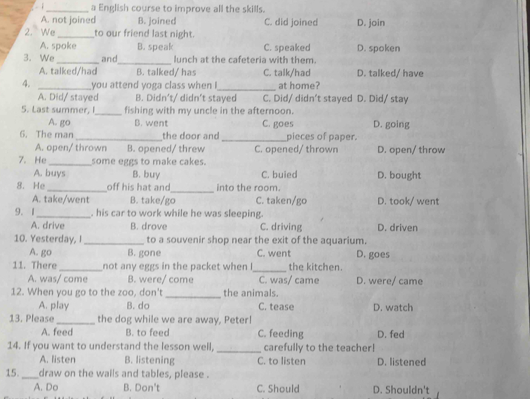 a English course to improve all the skills.
A. not joined B. joined C. did joined D. join
2. We_ to our friend last night.
A. spoke B. speak C. speaked D. spoken
3. We _and_ lunch at the cafeteria with them.
A. talked/had B. talked/ has C. talk/had D. talked/ have
4. _you attend yoga class when !_ at home?
A. Did/ stayed B. Didn’t/ didn’t stayed C. Did/ didn't stayed D. Did/ stay
5. Last summer, I_ fishing with my uncle in the afternoon.
A. go B. went C. goes D. going
6. The man _the door and _pieces of paper.
A. open/ thrown B. opened/ threw C. opened/ thrown D. open/ throw
7. He _some eggs to make cakes.
A. buys B. buy C. buied D. bought
_
8. He _off his hat and into the room.
A. take/went B. take/go C. taken/go D. took/ went
9. 1_ . his car to work while he was sleeping.
A. drive B. drove C. driving D. driven
10. Yesterday, I _to a souvenir shop near the exit of the aquarium.
A. go B. gone C. went D. goes
11. There_ not any eggs in the packet when I_ the kitchen.
A. was/ come B. were/ come C. was/ came D. were/ came
12. When you go to the zoo, don't _the animals.
A. play B. do C. tease D. watch
13. Please_ the dog while we are away, Peter!
A. feed B. to feed C. feeding D. fed
14. If you want to understand the lesson well, _carefully to the teacher!
A. listen B. listening C. to listen D. listened
15._ draw on the walls and tables, please .
A. Do B. Don't C. Should D. Shouldn't