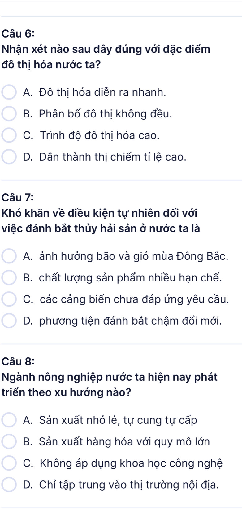 Nhận xét nào sau đây đúng với đặc điểm
đô thị hóa nước ta?
A. Đô thị hóa diễn ra nhanh.
B. Phân bố đô thị không đều.
C. Trình độ đô thị hóa cao.
D. Dân thành thị chiếm tỉ lệ cao.
Câu 7:
Khó khăn về điều kiện tự nhiên đối với
việc đánh bắt thủy hải sản ở nước ta là
A. ảnh hưởng bão và gió mùa Đông Bắc.
B. chất lượng sản phẩm nhiều hạn chế.
C. các cảng biển chưa đáp ứng yêu cầu.
D. phương tiện đánh bắt chậm đổi mới.
Câu 8:
Ngành nông nghiệp nước ta hiện nay phát
triển theo xu hướng nào?
A. Sản xuất nhỏ lẻ, tự cung tự cấp
B. Sản xuất hàng hóa với quy mô lớn
C. Không áp dụng khoa học công nghệ
D. Chỉ tập trung vào thị trường nội địa.