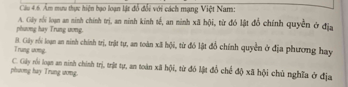 Âm mưu thực hiện bạo loạn lật đổ đổi với cách mạng Việt Nam:
A. Gây rồi loạn an ninh chính trị, an ninh kinh tế, an ninh xã hội, từ đó lật đồ chính quyền ở địa
phương hay Trung ương.
B. Gây rồi loạn an ninh chính trị, trật tự, an toàn xã hội, từ đó lật đổ chính quyền ở địa phương hay
Trung ương.
C. Gây rối loạn an ninh chính trị, trật tự, an toàn xã hội, từ đó lật đổ chế độ xã hội chủ nghĩa ở địa
phương hay Trung ương.