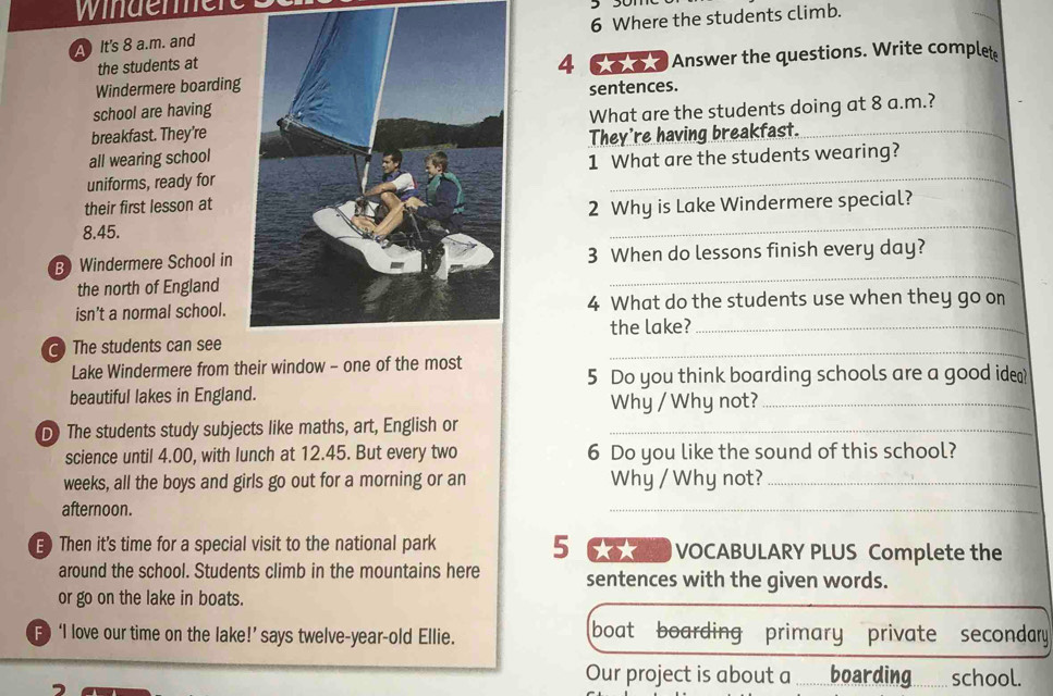 windene 
A It's 8 a.m. and6 Where the students climb. 
the students at 
Windermere boarding4 60 0 0 Answer the questions. Write complete 
sentences. 
school are having 
breakfast. They’reWhat are the students doing at 8 a.m.? 
all wearing schoolThey're having breakfast._ 
uniforms, ready for1 What are the students wearing? 
their first lesson at 
_ 
2 Why is Lake Windermere special?
8.45. 
B Windermere School in3 When do lessons finish every day? 
the north of England 
_ 
isn’t a normal school. 4 What do the students use when they go on 
the lake?_ 
C The students can see 
Lake Windermere from their window - one of the most 
_ 
5 Do you think boarding schools are a good ide? 
beautiful lakes in England. Why / Why not?_ 
D) The students study subjects like maths, art, English or_ 
science until 4.00, with lunch at 12.45. But every two 6 Do you like the sound of this school? 
weeks, all the boys and girls go out for a morning or an Why / Why not?_ 
afternoon. 
_ 
E Then it's time for a special visit to the national park 5 6 VOCABULARY PLUS Complete the 
around the school. Students climb in the mountains here sentences with the given words. 
or go on the lake in boats. 
F ‘I love our time on the lake!’ says twelve-year-old Ellie. boat boarding primary private secondary 
Our project is about a .........boarding. .......... school.