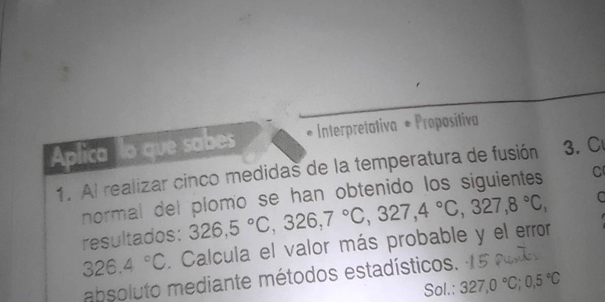 Aplica lo que sabes * Interpretativa + Proposítiva 
1. Al realizar cinco medidas de la temperatura de fusión 3. C 
normal del plomo se han obtenido los siguientes C 
resultados: 326, 5°C, 326, 7°C, 327, 4°C, 327, 8°C, C
326.4°C. Calcula el valor más probable y el error 
absoluto mediante métodos estadísticos. 
Sol.: 327,0°C; 0,5°C