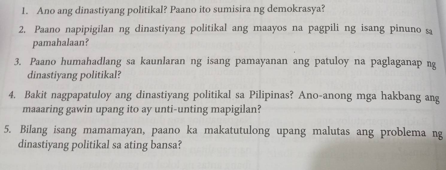 Ano ang dinastiyang politikal? Paano ito sumisira ng demokrasya? 
2. Paano napipigilan ng dinastiyang politikal ang maayos na pagpili ng isang pinuno sa 
pamahalaan? 
3. Paano humahadlang sa kaunlaran ng isang pamayanan ang patuloy na paglaganap ng 
dinastiyang politikal? 
4. Bakit nagpapatuloy ang dinastiyang politikal sa Pilipinas? Ano-anong mga hakbang ang 
maaaring gawin upang ito ay unti-unting mapigilan? 
5. Bilang isang mamamayan, paano ka makatutulong upang malutas ang problema ng 
dinastiyang politikal sa ating bansa?