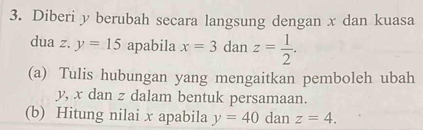 Diberi y berubah secara langsung dengan x dan kuasa 
dua z. y=15 apabila x=3 dan z= 1/2 . 
(a) Tulis hubungan yang mengaitkan pemboleh ubah
y, x dan z dalam bentuk persamaan. 
(b) Hitung nilai x apabila y=40 dan z=4.