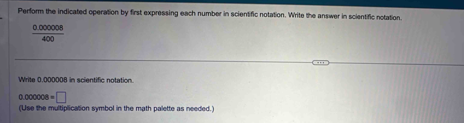 Perform the indicated operation by first expressing each number in scientific notation. Write the answer in scientific notation.
 (0.000008)/400 
Write 0.000008 in scientific notation.
0.000008=□
(Use the multiplication symbol in the math palette as needed.)