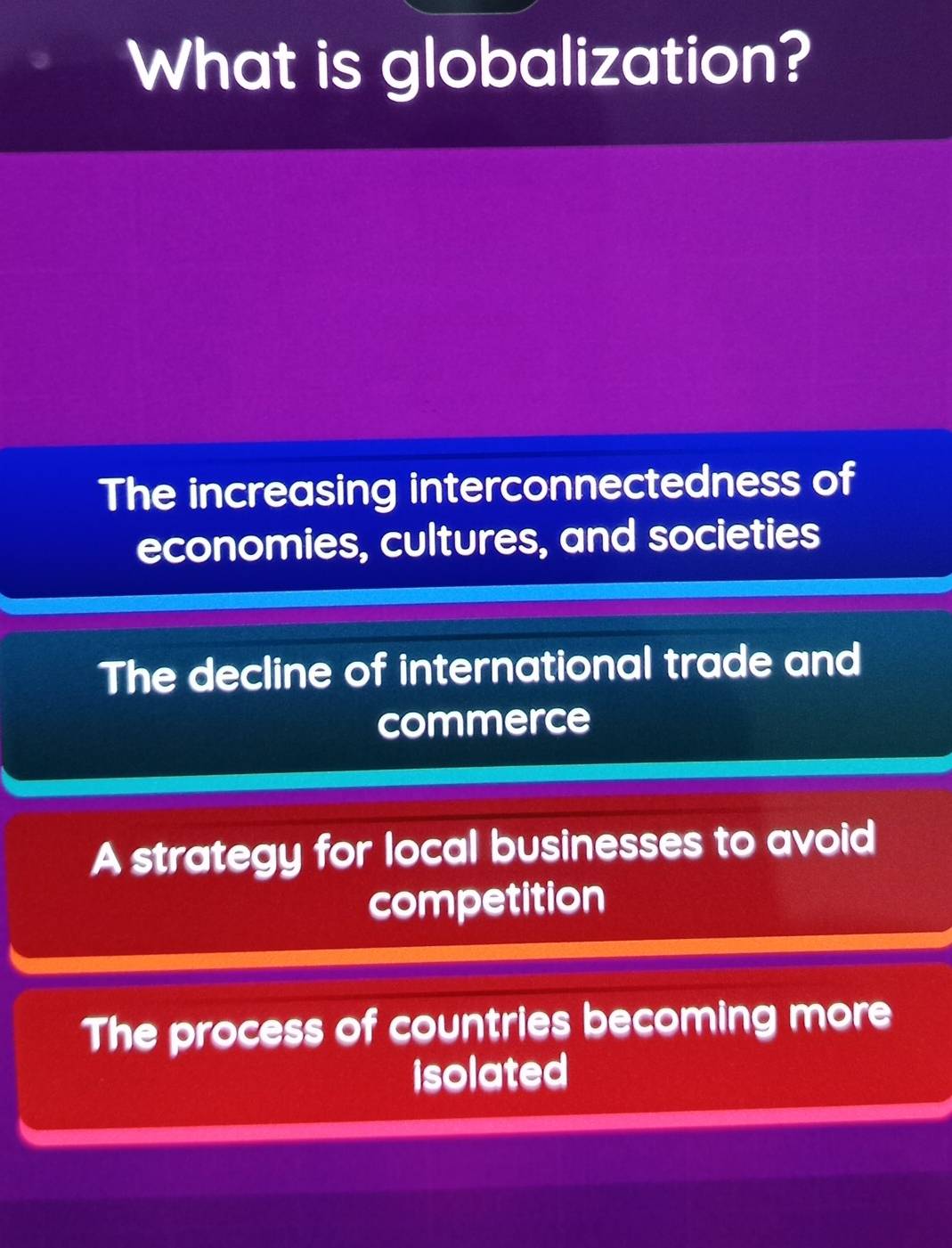 What is globalization?
The increasing interconnectedness of
economies, cultures, and societies
The decline of international trade and
commerce
A strategy for local businesses to avoid
competition
The process of countries becoming more
isolated