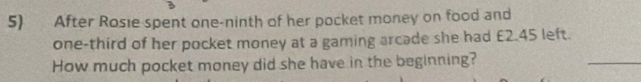 After Rosie spent one-ninth of her pocket money on food and 
one-third of her pocket money at a gaming arcade she had £2.45 left. 
How much pocket money did she have in the beginning? 
_