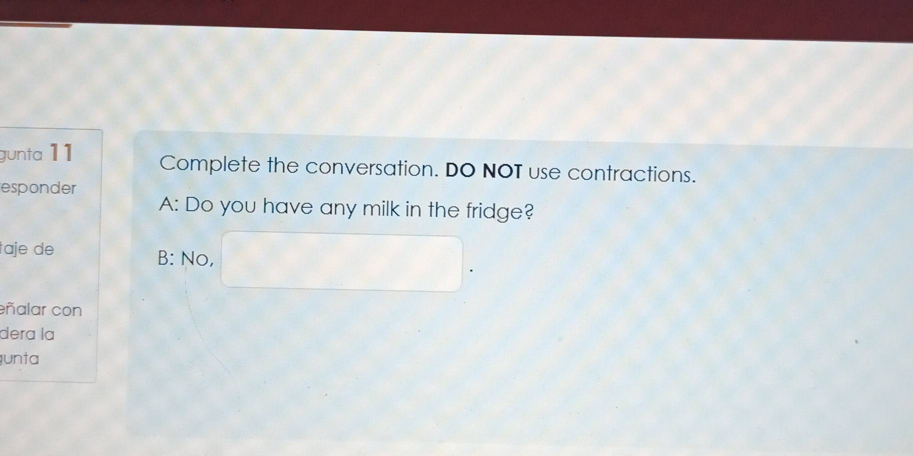 gunta 11
Complete the conversation. DO NOT use contractions.
responder
A: Do you have any milk in the fridge?
taje de
B: No,
eñalar con
deɾa la
unta