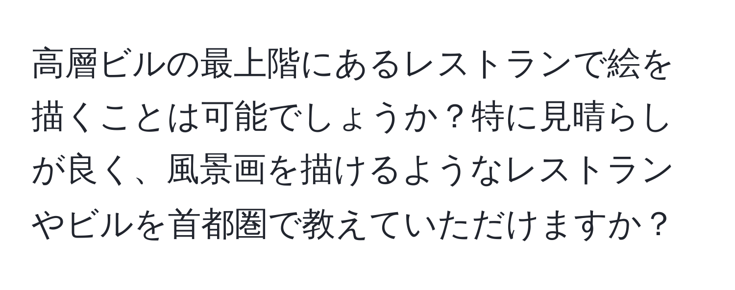 高層ビルの最上階にあるレストランで絵を描くことは可能でしょうか？特に見晴らしが良く、風景画を描けるようなレストランやビルを首都圏で教えていただけますか？