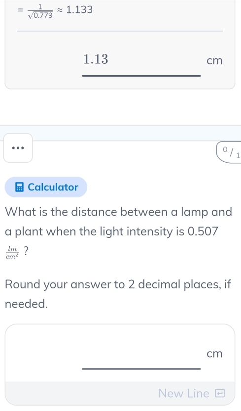 = 1/sqrt(0.779) approx 1.133
_
1.13
cm
_
0 / 1
Calculator 
What is the distance between a lamp and 
a plant when the light intensity is 0.507
 lm/cm^2  ? 
Round your answer to 2 decimal places, if 
needed.
cm
_ 
New Line