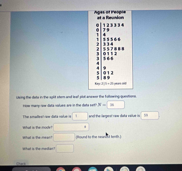 Ages of People 
at a Reunion
beginarrayr 0 1233346 0 1 1endarray
□ 
3 X
3 5 6 6
4 □ 
4 9
5 0 1 2
5 | 8 9
Key: 2|5=25 years old 
Using the data in the split stem and leaf plot answer the following questions. 
How many raw data values are in the data set? N= 1 36 □  
The smallest raw data value is □ 1 and the largest raw data value is 59
What is the mode? □°
What is the mean? □ (Round to the nearest tenth.) 
What is the median? □ 
Check