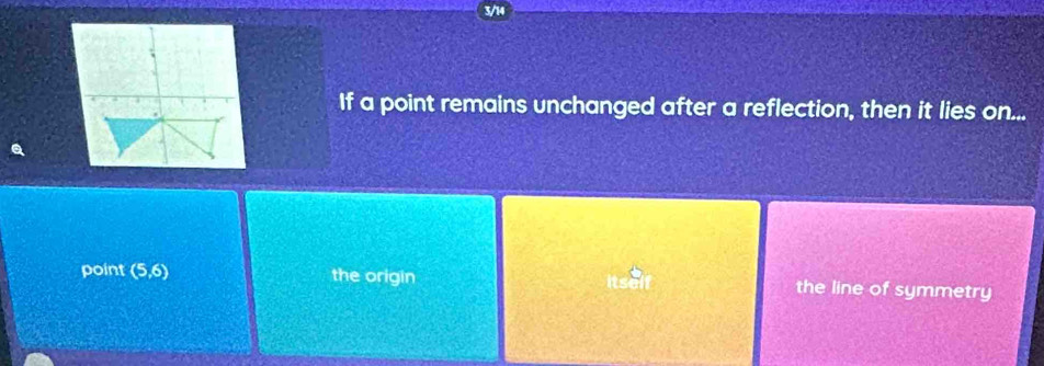 3/14
If a point remains unchanged after a reflection, then it lies on...
point (5,6) the origin the line of symmetry