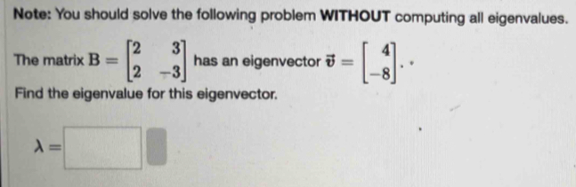 Note: You should solve the following problem WITHOUT computing all eigenvalues. 
The matrix B=beginbmatrix 2&3 2&-3endbmatrix has an eigenvector vector v=beginbmatrix 4 -8endbmatrix .. 
Find the eigenvalue for this eigenvector.
lambda =□